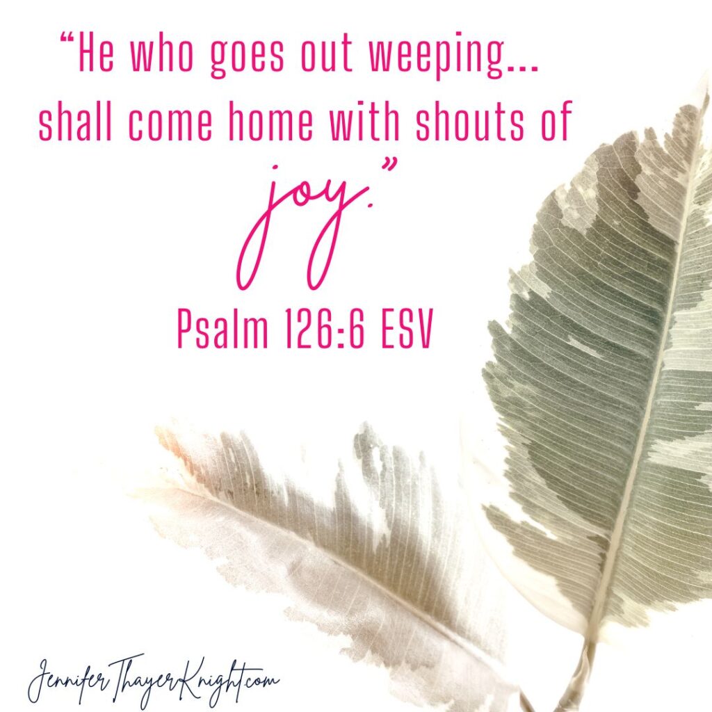 “He who goes out weeping...  shall come home with shouts of joy"  Psalm 126:6 ESV - scripture image